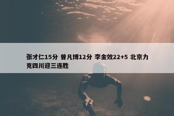 张才仁15分 曾凡博12分 李金效22+5 北京力克四川迎三连胜