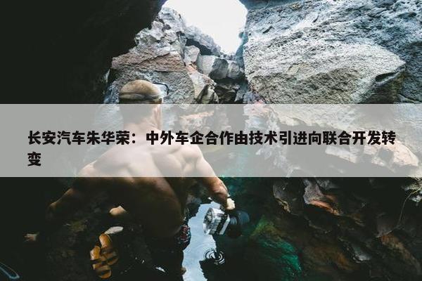 长安汽车朱华荣：中外车企合作由技术引进向联合开发转变