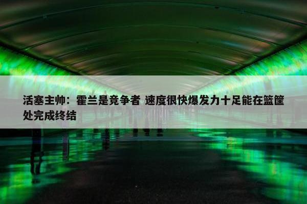 活塞主帅：霍兰是竞争者 速度很快爆发力十足能在篮筐处完成终结