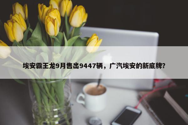 埃安霸王龙9月售出9447辆，广汽埃安的新底牌？