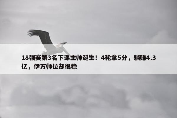 18强赛第3名下课主帅诞生！4轮拿5分，躺赚4.3亿，伊万帅位却很稳