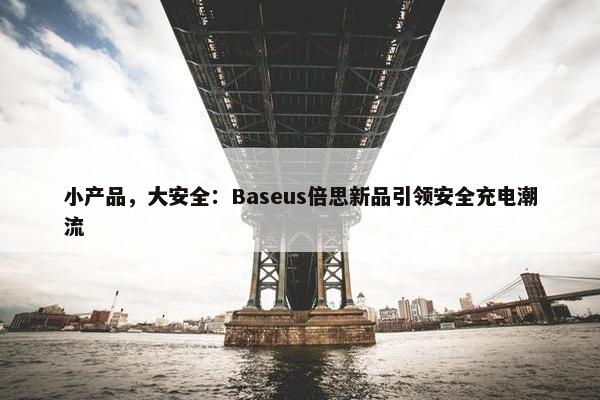 小产品，大安全：Baseus倍思新品引领安全充电潮流