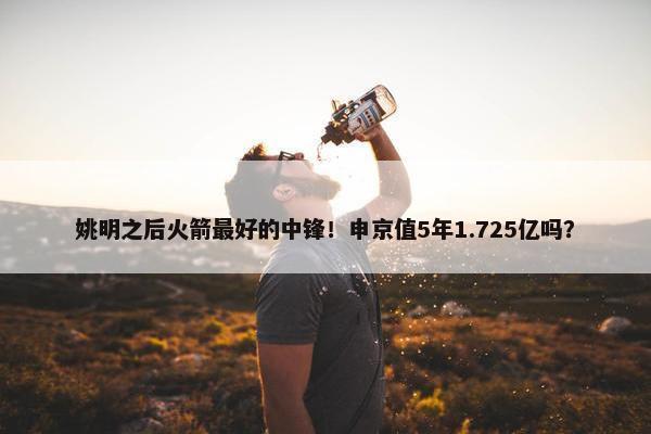 姚明之后火箭最好的中锋！申京值5年1.725亿吗？