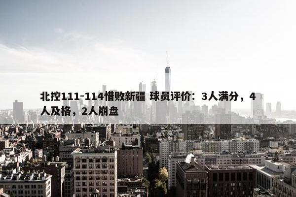 北控111-114惜败新疆 球员评价：3人满分，4人及格，2人崩盘