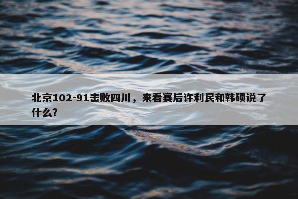 北京102-91击败四川，来看赛后许利民和韩硕说了什么？