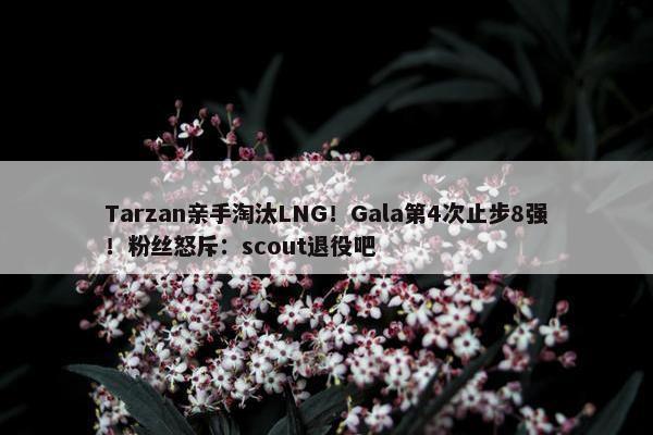 Tarzan亲手淘汰LNG！Gala第4次止步8强！粉丝怒斥：scout退役吧