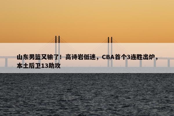 山东男篮又输了！高诗岩低迷，CBA首个3连胜出炉，本土后卫13助攻