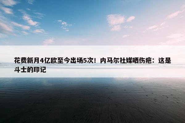 花费新月4亿欧至今出场5次！内马尔社媒晒伤疤：这是斗士的印记