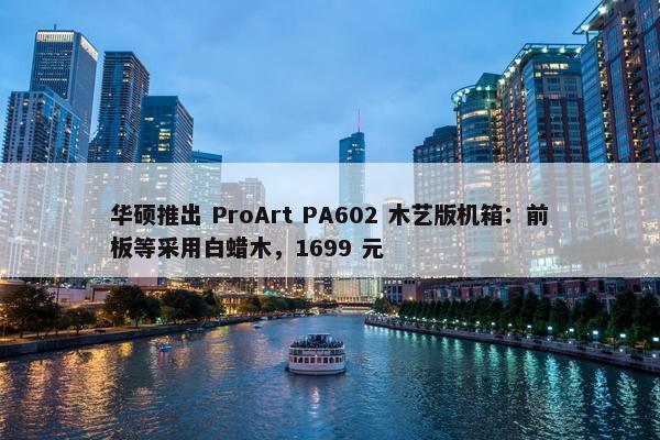 华硕推出 ProArt PA602 木艺版机箱：前板等采用白蜡木，1699 元