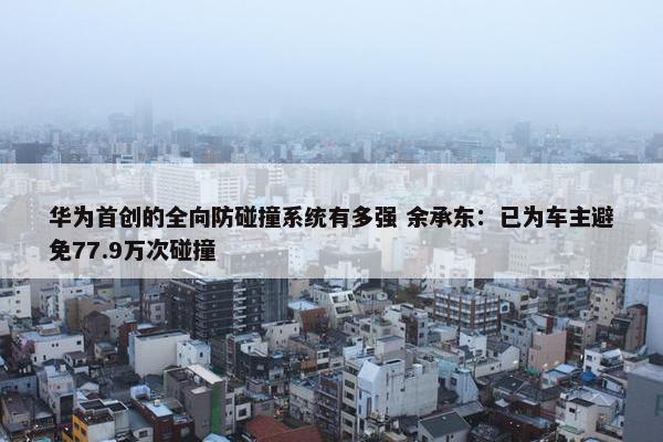 华为首创的全向防碰撞系统有多强 余承东：已为车主避免77.9万次碰撞