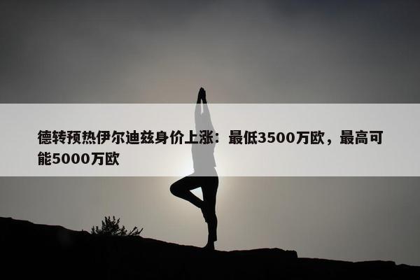 德转预热伊尔迪兹身价上涨：最低3500万欧，最高可能5000万欧