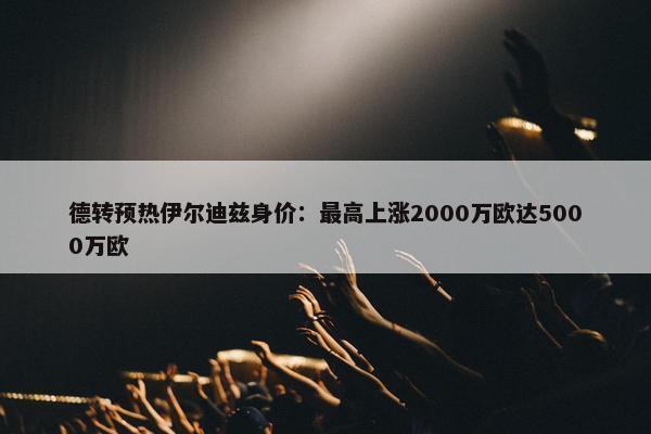 德转预热伊尔迪兹身价：最高上涨2000万欧达5000万欧