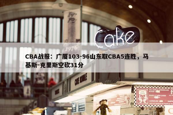 CBA战报：广厦103-96山东取CBA5连胜，马基斯-克里斯空砍31分