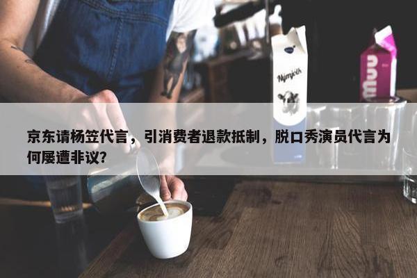 京东请杨笠代言，引消费者退款抵制，脱口秀演员代言为何屡遭非议？