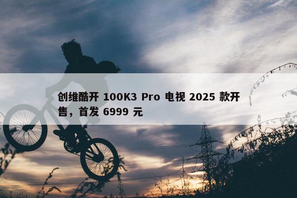 创维酷开 100K3 Pro 电视 2025 款开售，首发 6999 元