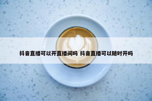 抖音直播可以开直播间吗 抖音直播可以随时开吗