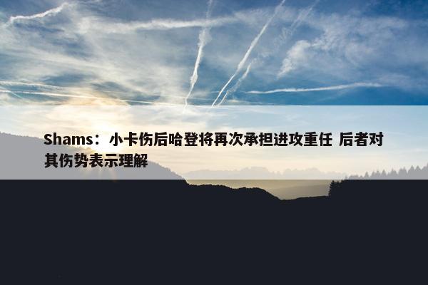 Shams：小卡伤后哈登将再次承担进攻重任 后者对其伤势表示理解