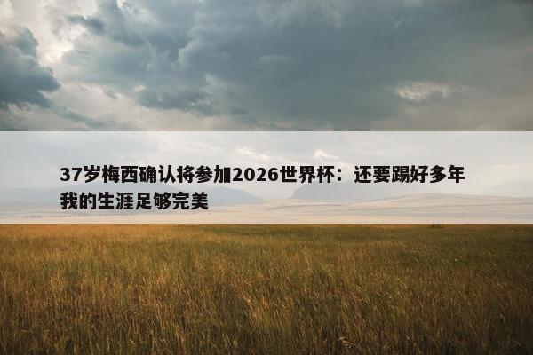 37岁梅西确认将参加2026世界杯：还要踢好多年 我的生涯足够完美