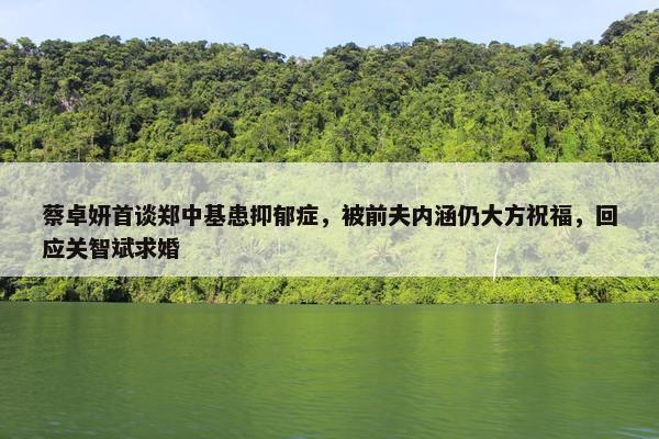 蔡卓妍首谈郑中基患抑郁症，被前夫内涵仍大方祝福，回应关智斌求婚