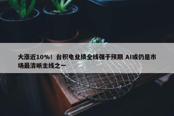 大涨近10%！台积电业绩全线强于预期 AI或仍是市场最清晰主线之一