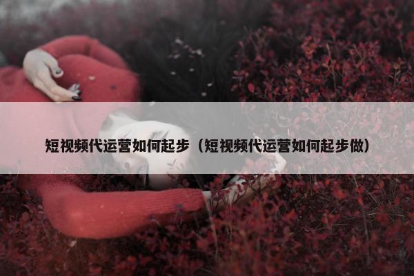 短视频代运营如何起步（短视频代运营如何起步做）