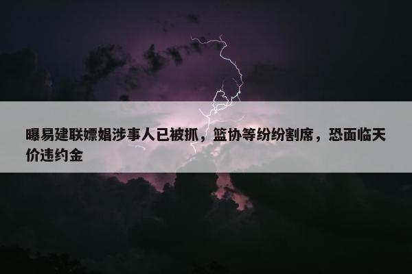 曝易建联嫖娼涉事人已被抓，篮协等纷纷割席，恐面临天价违约金