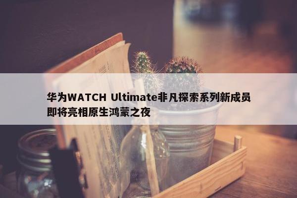 华为WATCH Ultimate非凡探索系列新成员即将亮相原生鸿蒙之夜