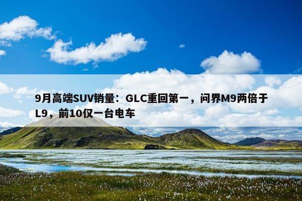 9月高端SUV销量：GLC重回第一，问界M9两倍于L9，前10仅一台电车