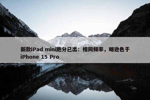 新款iPad mini跑分已出：相同频率，略逊色于iPhone 15 Pro