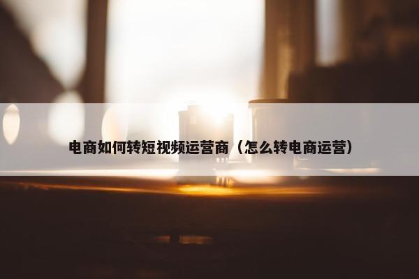 电商如何转短视频运营商（怎么转电商运营）