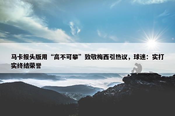 马卡报头版用“高不可攀”致敬梅西引热议，球迷：实打实终结荣誉