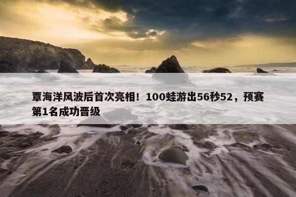 覃海洋风波后首次亮相！100蛙游出56秒52，预赛第1名成功晋级