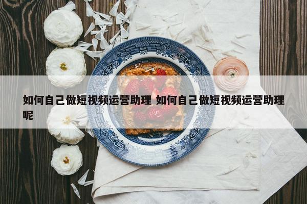 如何自己做短视频运营助理 如何自己做短视频运营助理呢