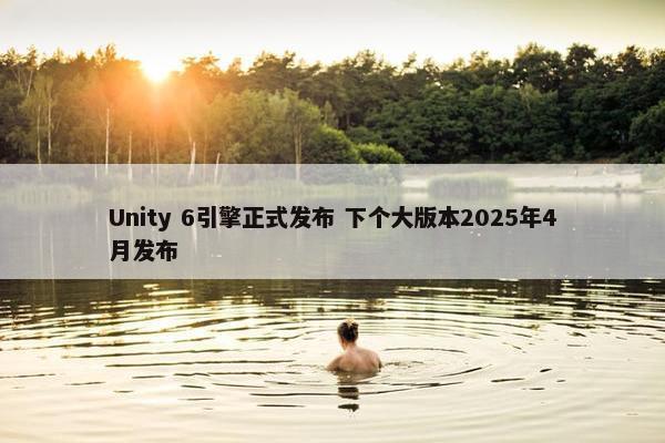 Unity 6引擎正式发布 下个大版本2025年4月发布