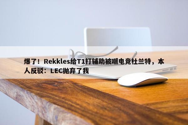 爆了！Rekkles给T1打辅助被嘲电竞杜兰特，本人反驳：LEC抛弃了我