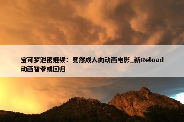 宝可梦泄密继续：竟然成人向动画电影_新Reload动画智爷或回归