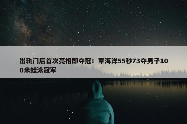 出轨门后首次亮相即夺冠！覃海洋55秒73夺男子100米蛙泳冠军