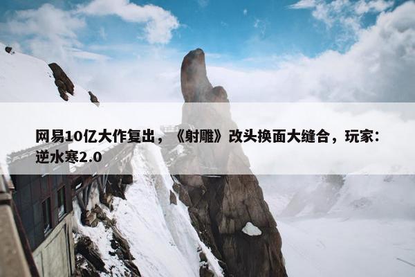 网易10亿大作复出，《射雕》改头换面大缝合，玩家：逆水寒2.0