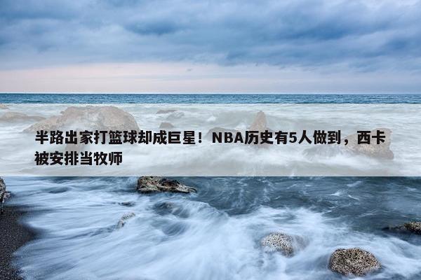 半路出家打篮球却成巨星！NBA历史有5人做到，西卡被安排当牧师