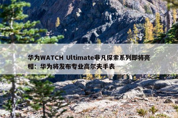 华为WATCH Ultimate非凡探索系列即将亮相：华为将发布专业高尔夫手表