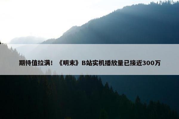 期待值拉满！《明末》B站实机播放量已接近300万