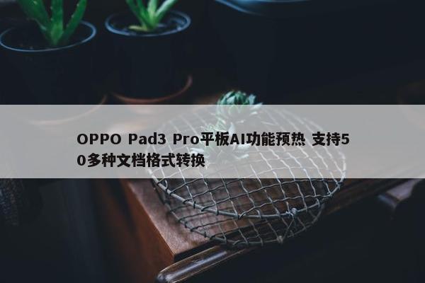 OPPO Pad3 Pro平板AI功能预热 支持50多种文档格式转换