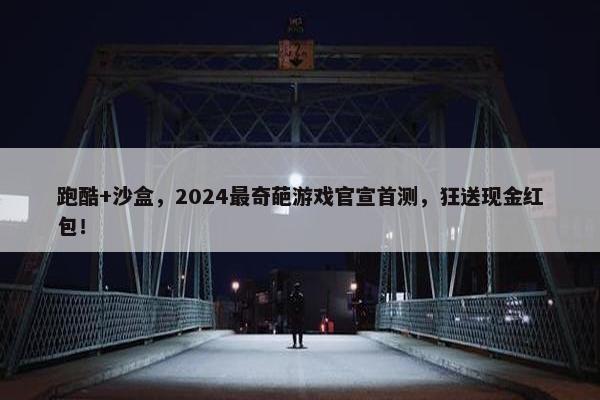 跑酷+沙盒，2024最奇葩游戏官宣首测，狂送现金红包！