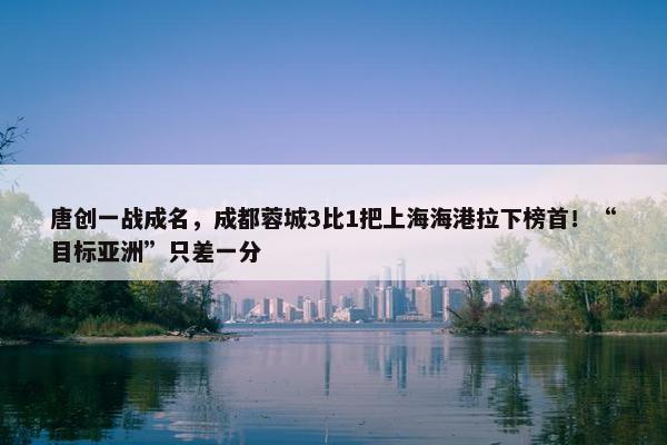 唐创一战成名，成都蓉城3比1把上海海港拉下榜首！“目标亚洲”只差一分