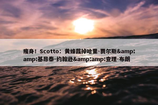 瘦身！Scotto：黄蜂裁掉哈里-贾尔斯&amp;基昂泰-约翰逊&amp;查理-布朗