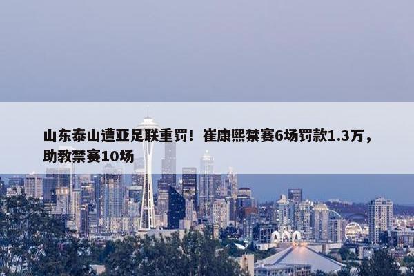 山东泰山遭亚足联重罚！崔康熙禁赛6场罚款1.3万，助教禁赛10场