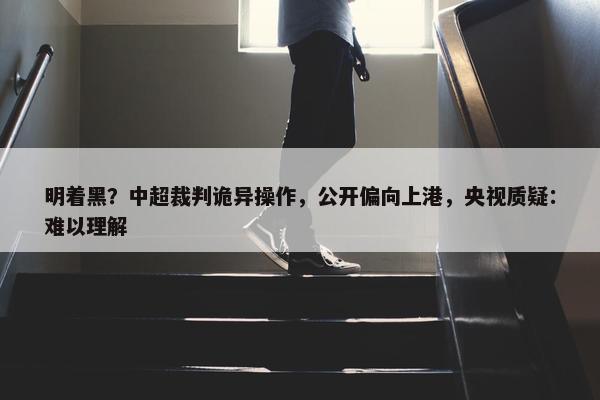 明着黑？中超裁判诡异操作，公开偏向上港，央视质疑：难以理解