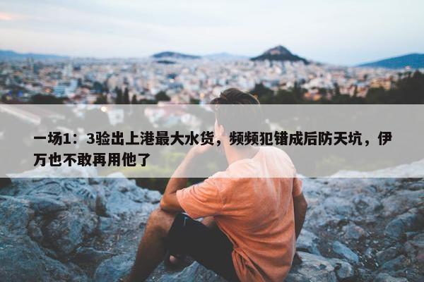 一场1：3验出上港最大水货，频频犯错成后防天坑，伊万也不敢再用他了