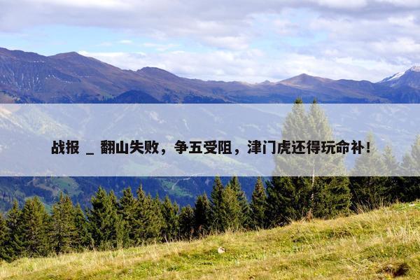 战报 _ 翻山失败，争五受阻，津门虎还得玩命补！