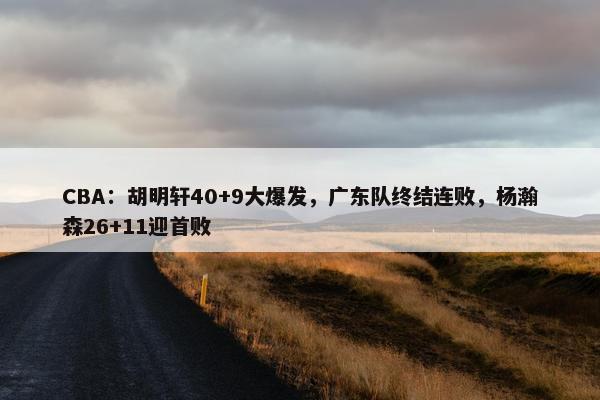 CBA：胡明轩40+9大爆发，广东队终结连败，杨瀚森26+11迎首败